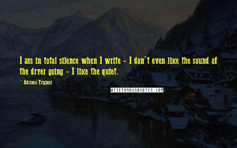 Adriana Trigiani Quotes: I am in total silence when I write - I don't even like the sound of the dryer going - I like the quiet.