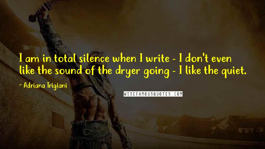 Adriana Trigiani Quotes: I am in total silence when I write - I don't even like the sound of the dryer going - I like the quiet.