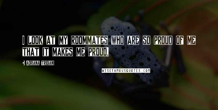 Adriana Trigiani Quotes: I look at my roommates who are so proud of me that it makes me proud.