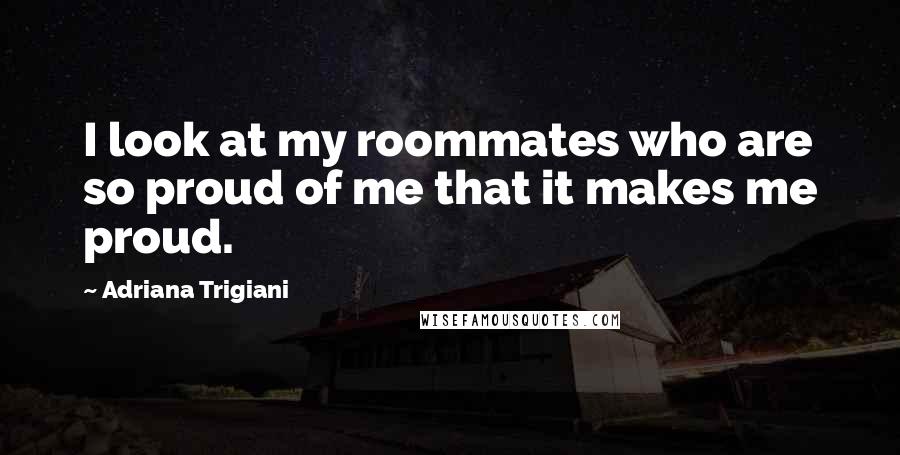 Adriana Trigiani Quotes: I look at my roommates who are so proud of me that it makes me proud.