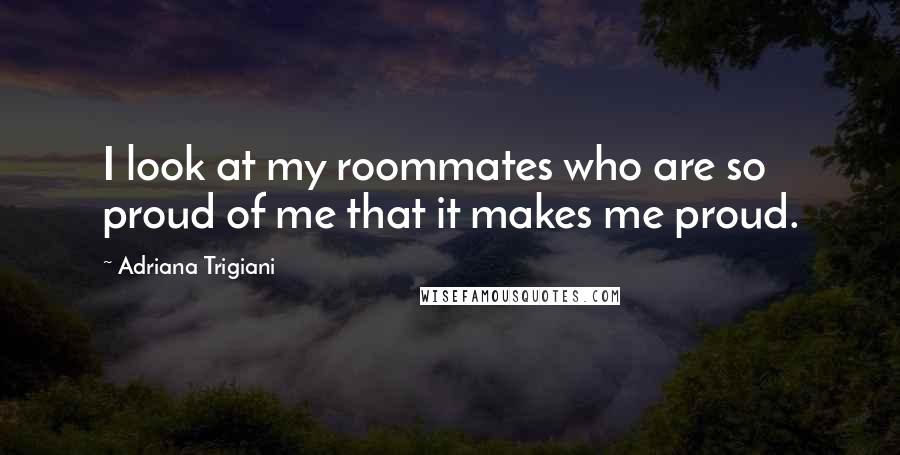 Adriana Trigiani Quotes: I look at my roommates who are so proud of me that it makes me proud.