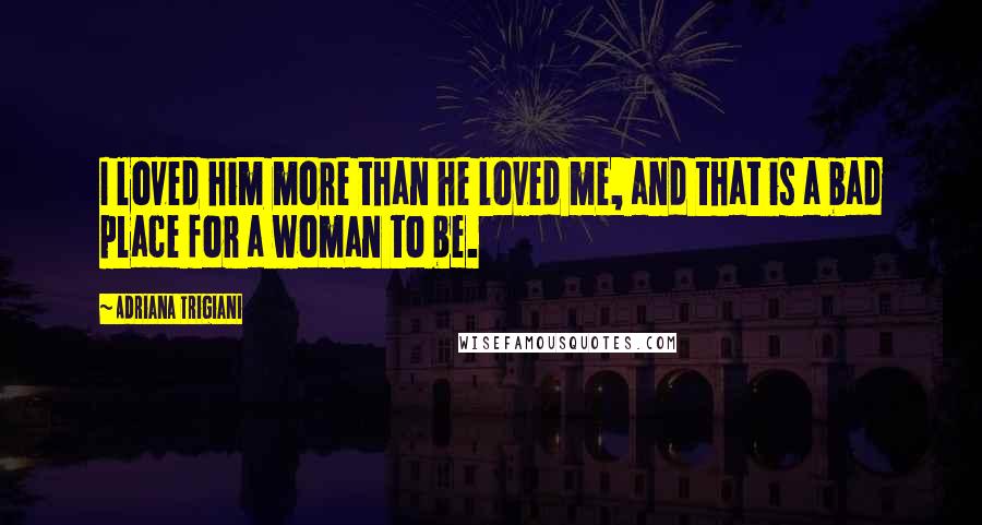 Adriana Trigiani Quotes: I loved him more than he loved me, and that is a bad place for a woman to be.