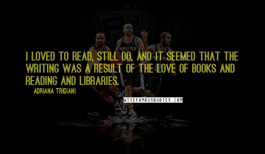 Adriana Trigiani Quotes: I loved to read, still do, and it seemed that the writing was a result of the love of books and reading and libraries.