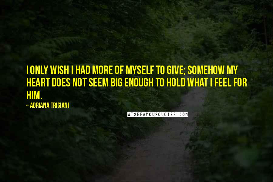 Adriana Trigiani Quotes: I only wish I had more of myself to give; somehow my heart does not seem big enough to hold what I feel for him.