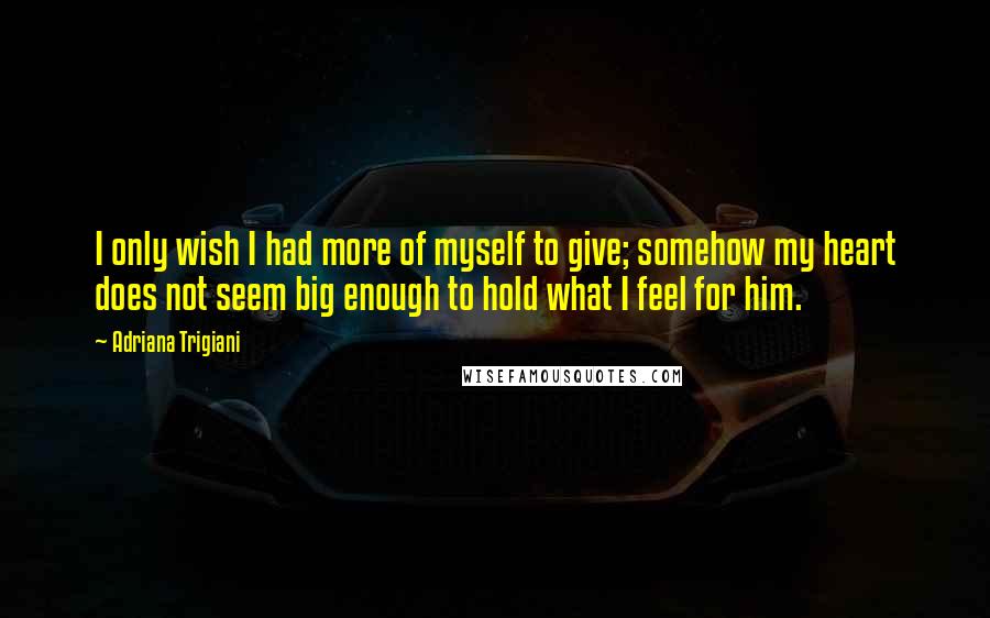 Adriana Trigiani Quotes: I only wish I had more of myself to give; somehow my heart does not seem big enough to hold what I feel for him.