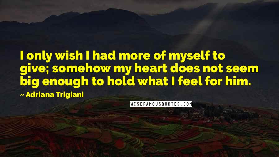 Adriana Trigiani Quotes: I only wish I had more of myself to give; somehow my heart does not seem big enough to hold what I feel for him.