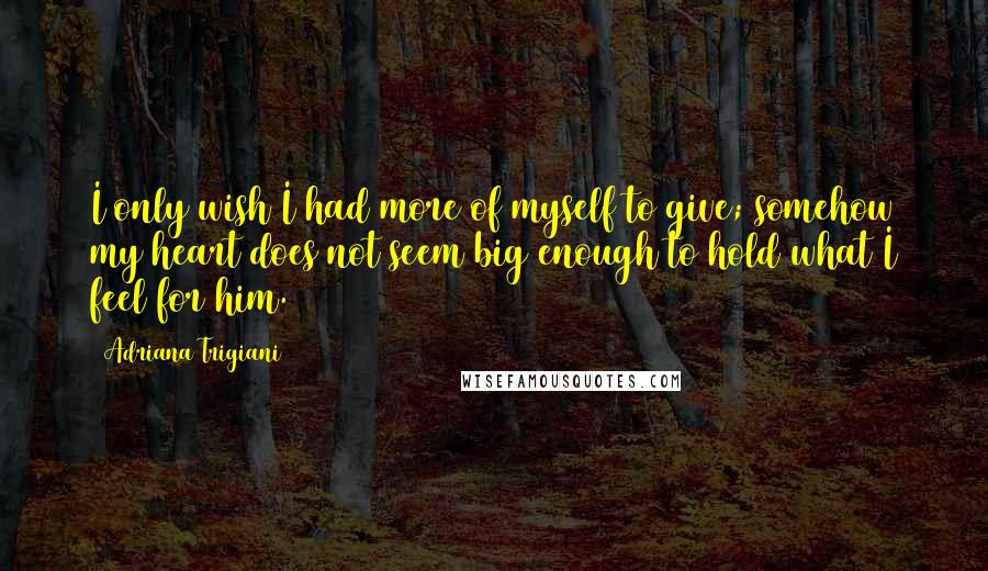 Adriana Trigiani Quotes: I only wish I had more of myself to give; somehow my heart does not seem big enough to hold what I feel for him.