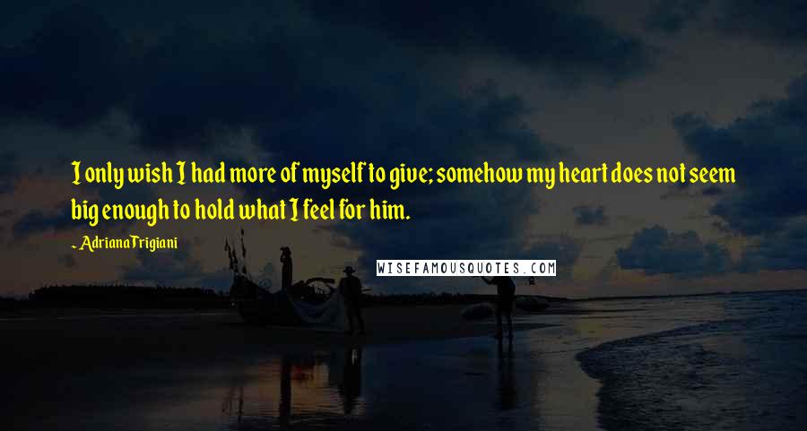 Adriana Trigiani Quotes: I only wish I had more of myself to give; somehow my heart does not seem big enough to hold what I feel for him.