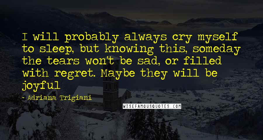 Adriana Trigiani Quotes: I will probably always cry myself to sleep, but knowing this, someday the tears won't be sad, or filled with regret. Maybe they will be joyful