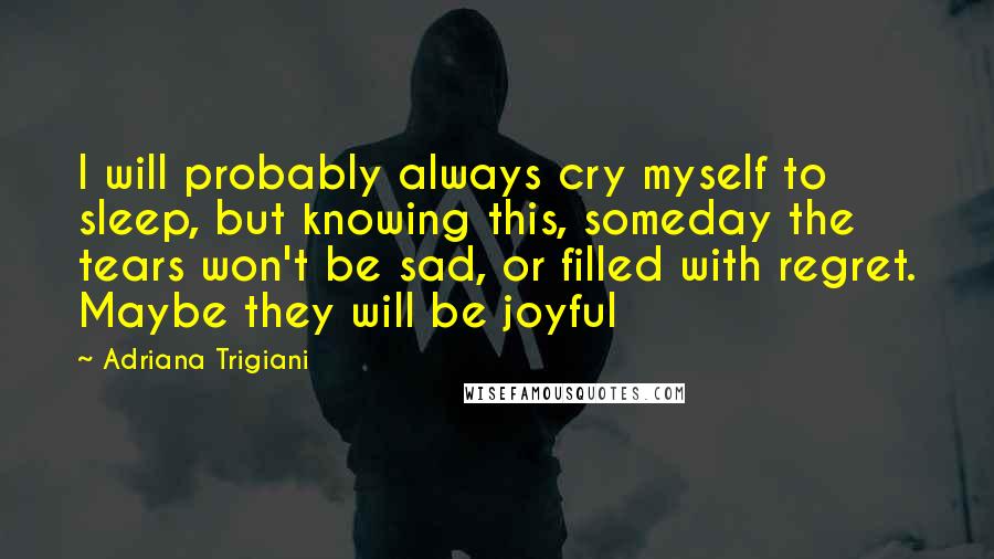 Adriana Trigiani Quotes: I will probably always cry myself to sleep, but knowing this, someday the tears won't be sad, or filled with regret. Maybe they will be joyful