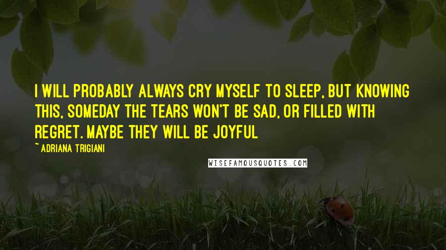 Adriana Trigiani Quotes: I will probably always cry myself to sleep, but knowing this, someday the tears won't be sad, or filled with regret. Maybe they will be joyful