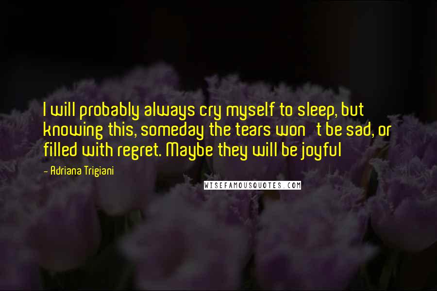 Adriana Trigiani Quotes: I will probably always cry myself to sleep, but knowing this, someday the tears won't be sad, or filled with regret. Maybe they will be joyful