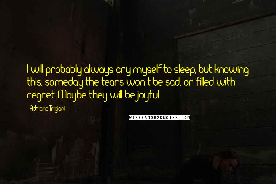 Adriana Trigiani Quotes: I will probably always cry myself to sleep, but knowing this, someday the tears won't be sad, or filled with regret. Maybe they will be joyful