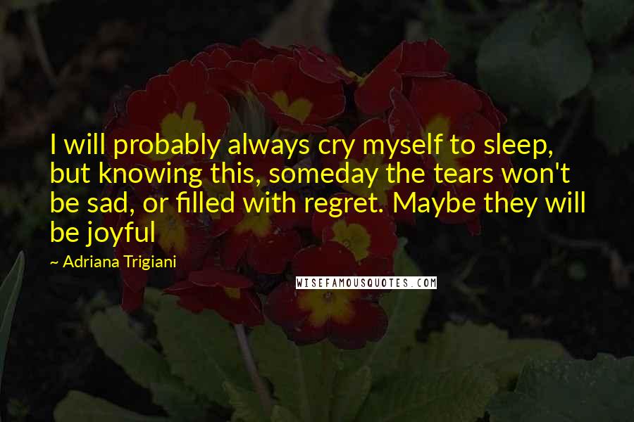 Adriana Trigiani Quotes: I will probably always cry myself to sleep, but knowing this, someday the tears won't be sad, or filled with regret. Maybe they will be joyful