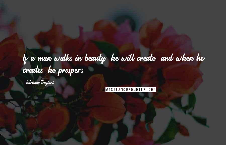 Adriana Trigiani Quotes: If a man walks in beauty, he will create, and when he creates, he prospers.