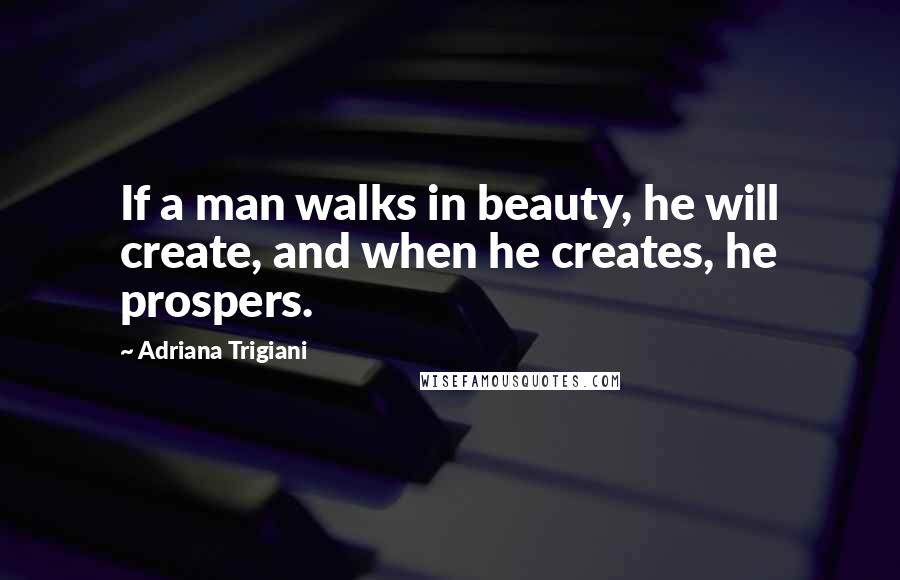 Adriana Trigiani Quotes: If a man walks in beauty, he will create, and when he creates, he prospers.