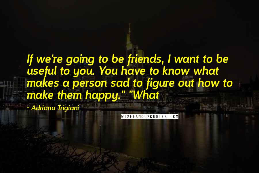 Adriana Trigiani Quotes: If we're going to be friends, I want to be useful to you. You have to know what makes a person sad to figure out how to make them happy." "What