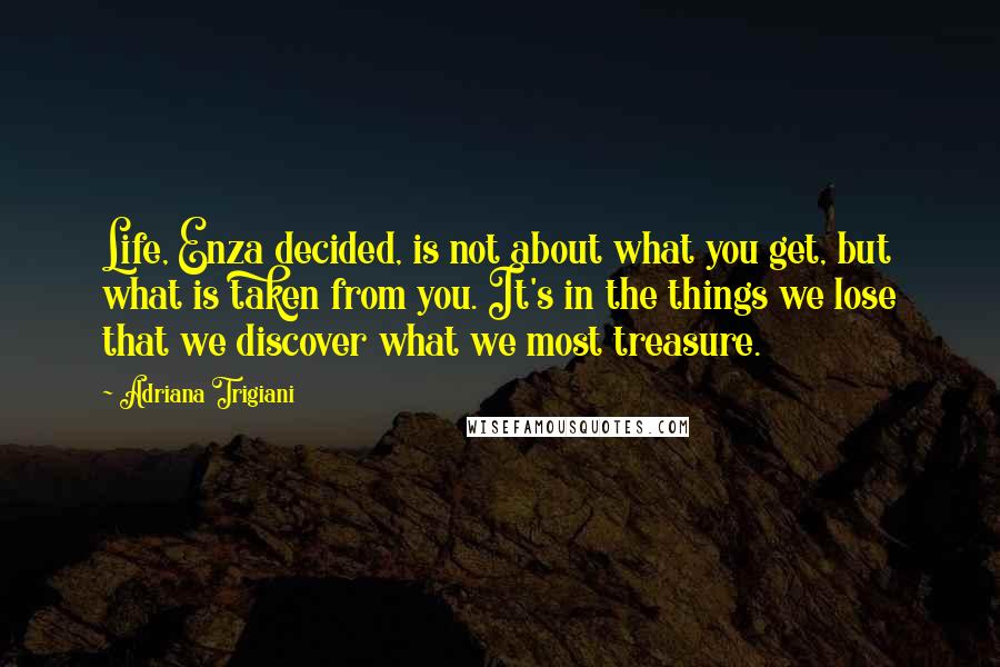 Adriana Trigiani Quotes: Life, Enza decided, is not about what you get, but what is taken from you. It's in the things we lose that we discover what we most treasure.