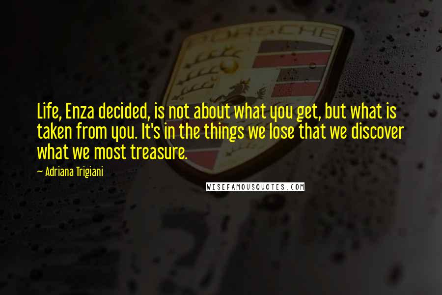 Adriana Trigiani Quotes: Life, Enza decided, is not about what you get, but what is taken from you. It's in the things we lose that we discover what we most treasure.