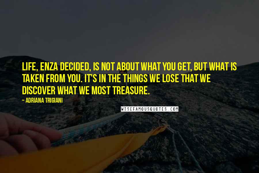 Adriana Trigiani Quotes: Life, Enza decided, is not about what you get, but what is taken from you. It's in the things we lose that we discover what we most treasure.