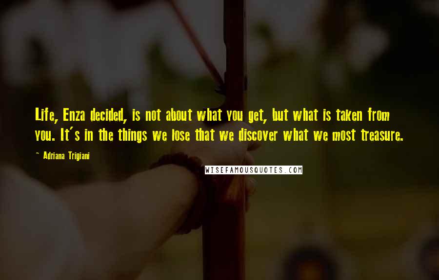 Adriana Trigiani Quotes: Life, Enza decided, is not about what you get, but what is taken from you. It's in the things we lose that we discover what we most treasure.