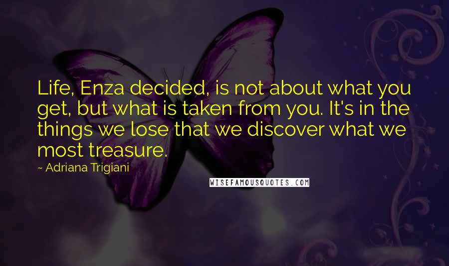 Adriana Trigiani Quotes: Life, Enza decided, is not about what you get, but what is taken from you. It's in the things we lose that we discover what we most treasure.