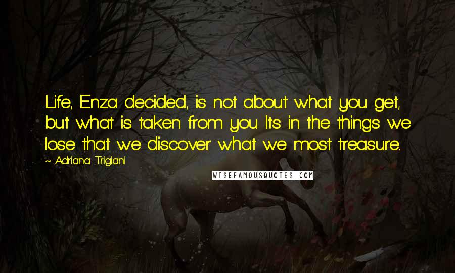 Adriana Trigiani Quotes: Life, Enza decided, is not about what you get, but what is taken from you. It's in the things we lose that we discover what we most treasure.