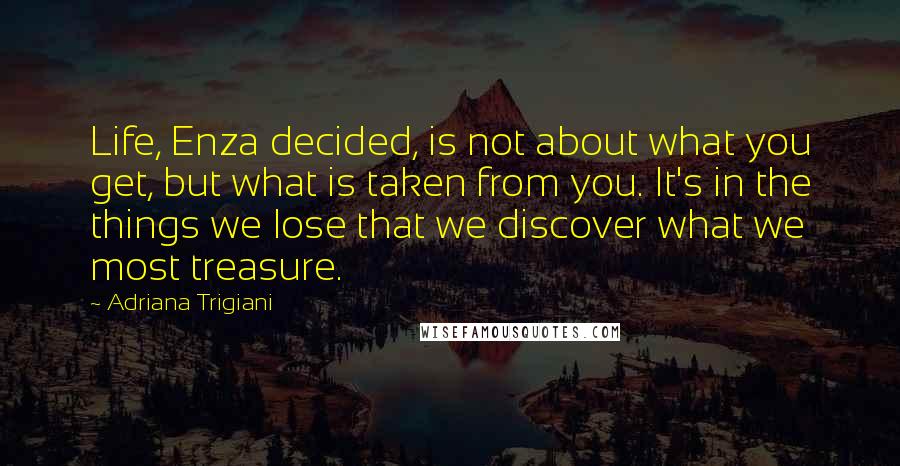 Adriana Trigiani Quotes: Life, Enza decided, is not about what you get, but what is taken from you. It's in the things we lose that we discover what we most treasure.