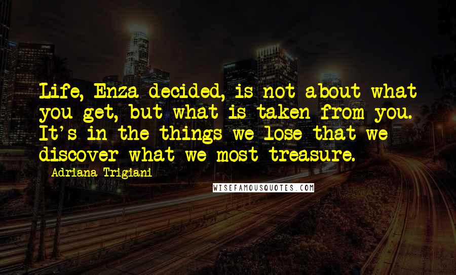 Adriana Trigiani Quotes: Life, Enza decided, is not about what you get, but what is taken from you. It's in the things we lose that we discover what we most treasure.