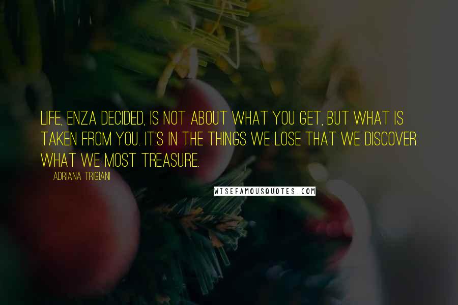 Adriana Trigiani Quotes: Life, Enza decided, is not about what you get, but what is taken from you. It's in the things we lose that we discover what we most treasure.