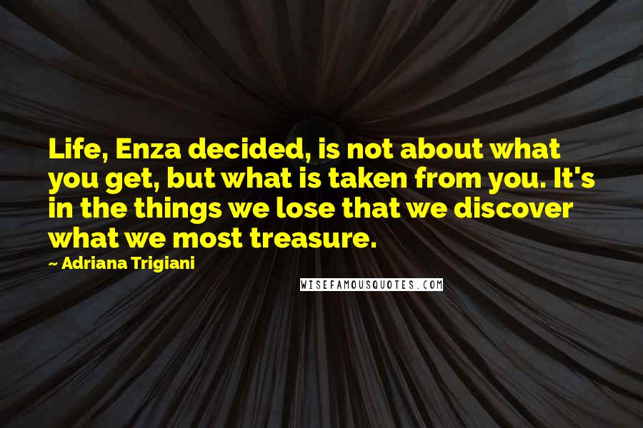 Adriana Trigiani Quotes: Life, Enza decided, is not about what you get, but what is taken from you. It's in the things we lose that we discover what we most treasure.