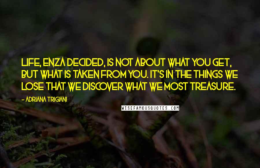 Adriana Trigiani Quotes: Life, Enza decided, is not about what you get, but what is taken from you. It's in the things we lose that we discover what we most treasure.