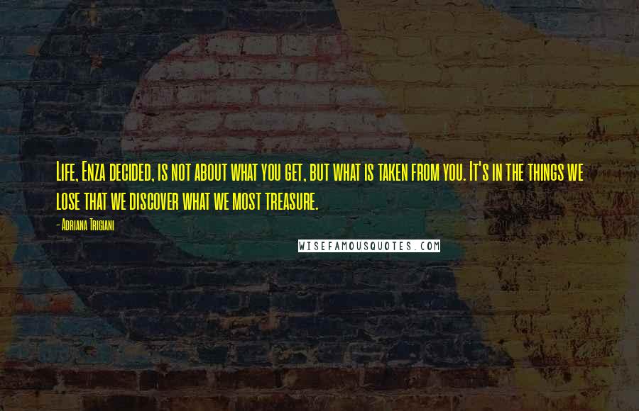 Adriana Trigiani Quotes: Life, Enza decided, is not about what you get, but what is taken from you. It's in the things we lose that we discover what we most treasure.