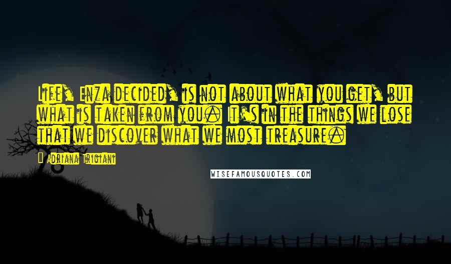 Adriana Trigiani Quotes: Life, Enza decided, is not about what you get, but what is taken from you. It's in the things we lose that we discover what we most treasure.