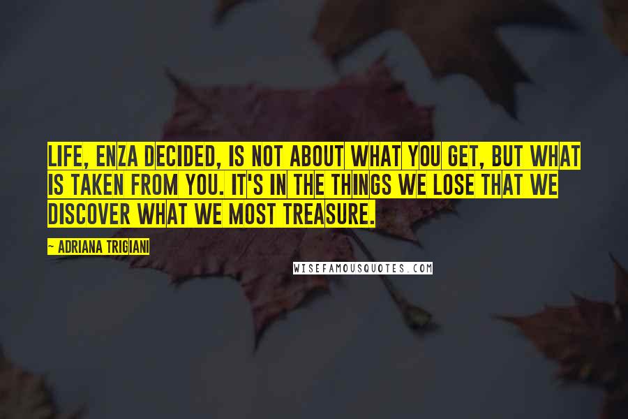 Adriana Trigiani Quotes: Life, Enza decided, is not about what you get, but what is taken from you. It's in the things we lose that we discover what we most treasure.