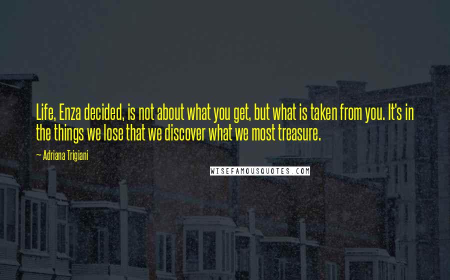 Adriana Trigiani Quotes: Life, Enza decided, is not about what you get, but what is taken from you. It's in the things we lose that we discover what we most treasure.