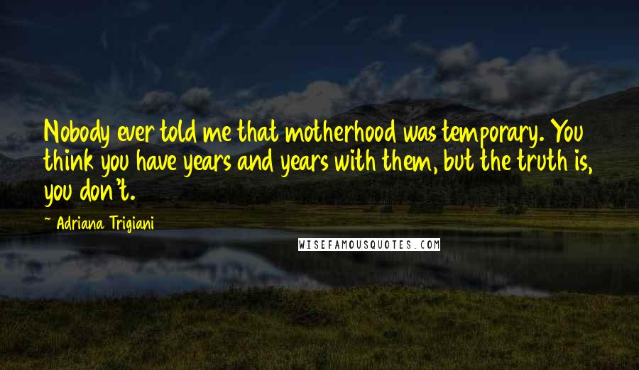 Adriana Trigiani Quotes: Nobody ever told me that motherhood was temporary. You think you have years and years with them, but the truth is, you don't.