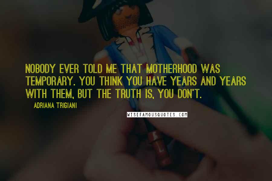 Adriana Trigiani Quotes: Nobody ever told me that motherhood was temporary. You think you have years and years with them, but the truth is, you don't.
