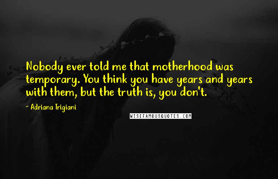 Adriana Trigiani Quotes: Nobody ever told me that motherhood was temporary. You think you have years and years with them, but the truth is, you don't.