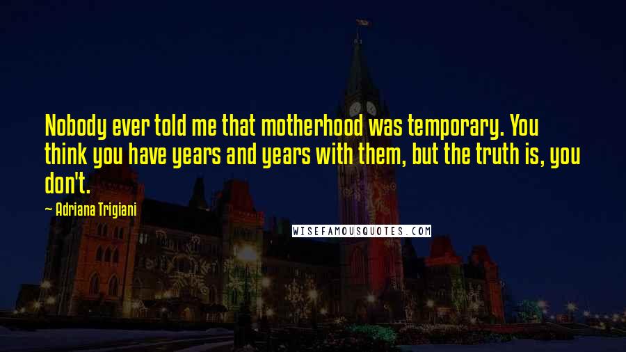 Adriana Trigiani Quotes: Nobody ever told me that motherhood was temporary. You think you have years and years with them, but the truth is, you don't.