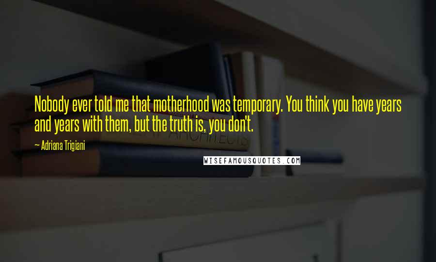 Adriana Trigiani Quotes: Nobody ever told me that motherhood was temporary. You think you have years and years with them, but the truth is, you don't.