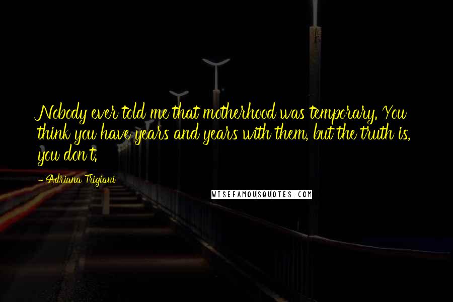 Adriana Trigiani Quotes: Nobody ever told me that motherhood was temporary. You think you have years and years with them, but the truth is, you don't.