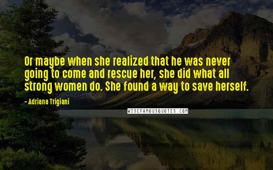 Adriana Trigiani Quotes: Or maybe when she realized that he was never going to come and rescue her, she did what all strong women do. She found a way to save herself.