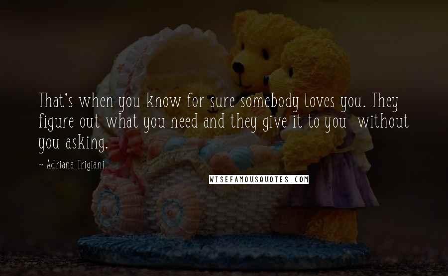 Adriana Trigiani Quotes: That's when you know for sure somebody loves you. They figure out what you need and they give it to you  without you asking.