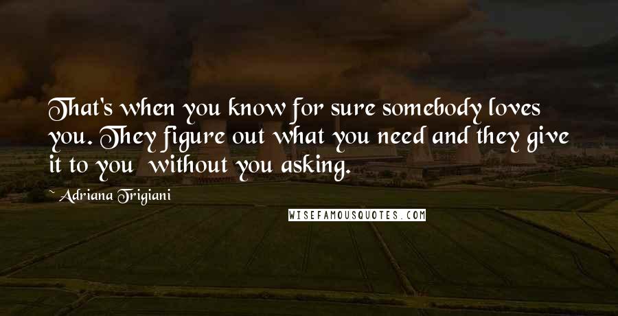 Adriana Trigiani Quotes: That's when you know for sure somebody loves you. They figure out what you need and they give it to you  without you asking.