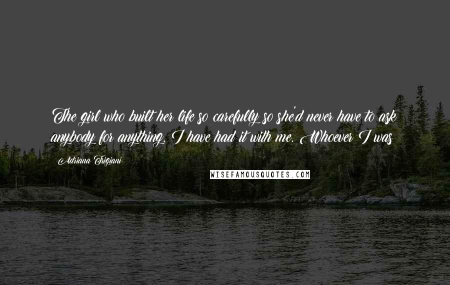 Adriana Trigiani Quotes: The girl who built her life so carefully so she'd never have to ask anybody for anything. I have had it with me. Whoever I was!