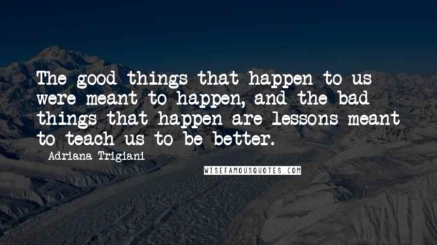 Adriana Trigiani Quotes: The good things that happen to us were meant to happen, and the bad things that happen are lessons meant to teach us to be better.