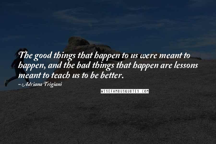 Adriana Trigiani Quotes: The good things that happen to us were meant to happen, and the bad things that happen are lessons meant to teach us to be better.