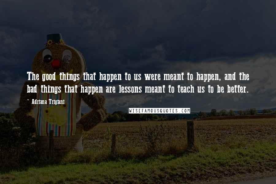 Adriana Trigiani Quotes: The good things that happen to us were meant to happen, and the bad things that happen are lessons meant to teach us to be better.