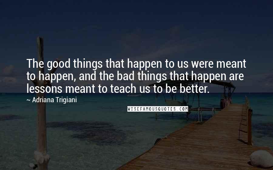 Adriana Trigiani Quotes: The good things that happen to us were meant to happen, and the bad things that happen are lessons meant to teach us to be better.